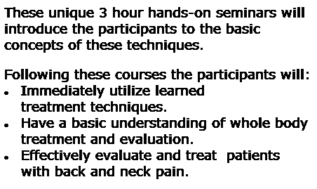 Text Box: These unique 3 hour hands-on seminars will 
introduce the participants to the basic concepts of these techniques.   

Following these courses the participants will:
Immediately utilize learned treatment techniques.  
 Have a basic understanding of whole body treatment and evaluation.
 Effectively evaluate and treat  patients with back and neck pain.
