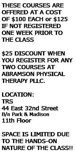 Text Box: THESE COURSES ARE 
OFFERED AT A COST 
OF $100 EACH or $125 IF NOT REGISTERED ONE WEEK PRIOR TO THE CLASS
 
$25 DISCOUNT WHEN YOU REGISTER FOR ANY TWO COURSES AT ABRAMSON PHYSICAL THERAPY PLLC.
 
LOCATION:
TRS
44 East 32nd Street
B/n Park & Madison 
11th Floor
 
SPACE IS LIMITED DUE TO THE HANDS-ON     NATURE OF THE CLASS!!
