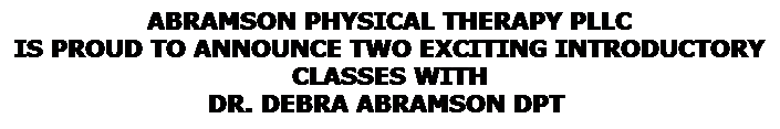 Text Box: ABRAMSON PHYSICAL THERAPY PLLC 
IS PROUD TO ANNOUNCE TWO EXCITING INTRODUCTORY CLASSES WITH 
DR. DEBRA ABRAMSON DPT  
