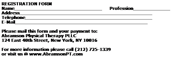 Text Box: REGISTRATION FORM
Name_______________________________      Profession_____________
Address_______________________________________________
Telephone_____________________________________________
E-Mail_______________________________________________
 
Please mail this form and your payment to: 
Abramson Physical Therapy PLLC
124 East 40th Street, New York, NY 10016
 
For more information please call (212) 725-1339  
or visit us @ www.AbramsonPT.com  
