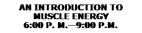 Text Box: AN INTRODUCTION TO 
MUSCLE ENERGY
6:00 P. M.9:00 P.M.
